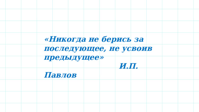 «Никогда не берись за последующее, не усвоив предыдущее»  И.П. Павлов  