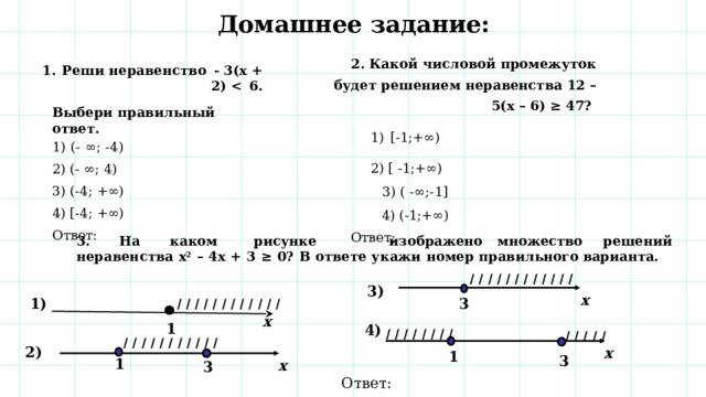 Домашнее задание: 2. Какой  числовой  промежуток  будет  решением  неравенства 12 – 5(х – 6) ≥ 47? [- 1;+∞)  2) [  - 1;+∞)   3) (  -∞;- 1]   4) (- 1;+∞) Ответ:  Реши  неравенство  -  3(х  +  2)    6. Выбери  правильный  ответ.   1)  (-  ∞;  - 4) 2) (-  ∞;  4) 3)  (-4;  +∞) 4)  [-4; +∞) Ответ:  3. На  каком  рисунке  изображено  множество  решений неравенства  х 2  –  4х  +  3  ≥  0?  В  ответе  укажи  номер  правильного  варианта.     1)  I I I I I I I I I I I I 3) х 3  I I I I I I I I I I I I х 1 4)  I I I I I I I I I I I I I  I I I I I I I I I I I 1  2) х 3  3  1 х Ответ:  30 