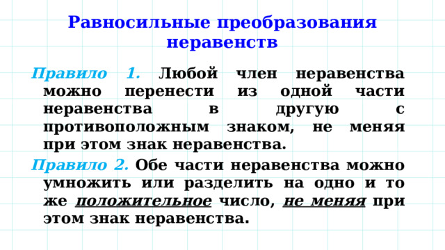 Равносильные преобразования неравенств Правило 1.  Любой член неравенства можно перенести из одной части неравенства в другую с противоположным знаком, не меняя при этом знак неравенства. Правило 2.  Обе части неравенства можно умножить или разделить на одно и то же положительное число, не меняя при этом знак неравенства . 