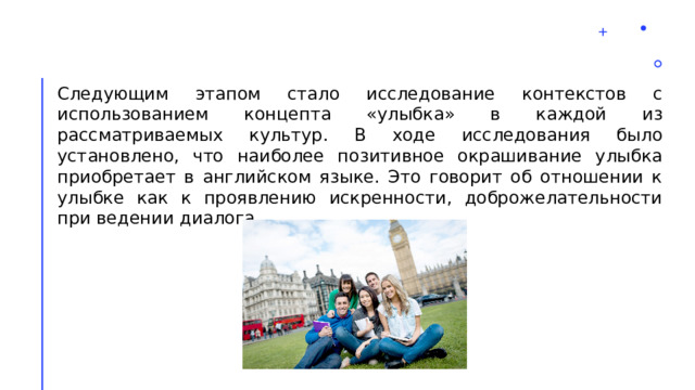 Следующим этапом стало исследование контекстов с использованием концепта «улыбка» в каждой из рассматриваемых культур. В ходе исследования было установлено, что наиболее позитивное окрашивание улыбка приобретает в английском языке. Это говорит об отношении к улыбке как к проявлению искренности, доброжелательности при ведении диалога. 2 