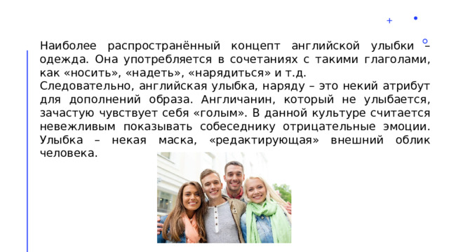 Наиболее распространённый концепт английской улыбки – одежда. Она употребляется в сочетаниях с такими глаголами, как «носить», «надеть», «нарядиться» и т.д. Следовательно, английская улыбка, наряду – это некий атрибут для дополнений образа. Англичанин, который не улыбается, зачастую чувствует себя «голым». В данной культуре считается невежливым показывать собеседнику отрицательные эмоции. Улыбка – некая маска, «редактирующая» внешний облик человека. 2 