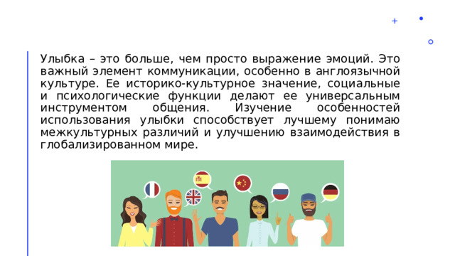 Улыбка – это больше, чем просто выражение эмоций. Это важный элемент коммуникации, особенно в англоязычной культуре. Ее историко-культурное значение, социальные и психологические функции делают ее универсальным инструментом общения. Изучение особенностей использования улыбки способствует лучшему понимаю межкультурных различий и улучшению взаимодействия в глобализированном мире. 2 