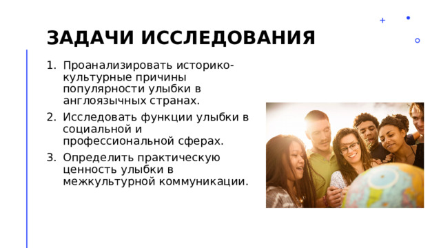 Задачи исследования Проанализировать историко-культурные причины популярности улыбки в англоязычных странах. Исследовать функции улыбки в социальной и профессиональной сферах. Определить практическую ценность улыбки в межкультурной коммуникации. 2 