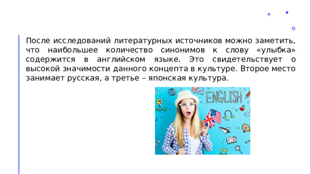 После исследований литературных источников можно заметить, что наибольшее количество синонимов к слову «улыбка» содержится в английском языке. Это свидетельствует о высокой значимости данного концепта в культуре. Второе место занимает русская, а третье – японская культура. 2 