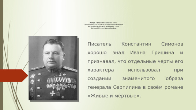 Улица Гришина названа в честь  Героя Советского Союза и генерал-полковника,  который командовал армиями в годы  Великой Отечественной войны Писатель Константин Симонов хорошо знал Ивана Гришина и признавал, что отдельные черты его характера использовал при создании знаменитого образа генерала Серпилина в своём романе «Живые и мёртвые». 