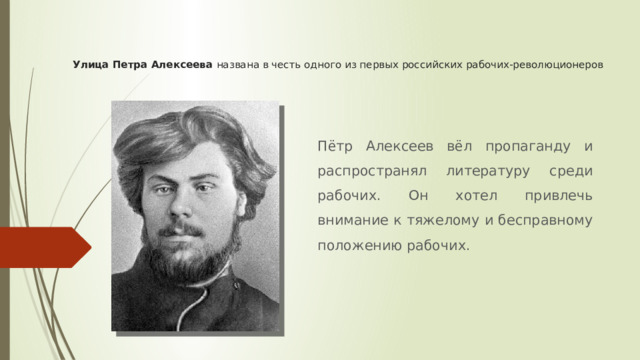 Улица Петра Алексеева названа в честь одного из первых российских рабочих-революционеров Пётр Алексеев вёл пропаганду и распространял литературу среди рабочих. Он хотел привлечь внимание к тяжелому и бесправному положению рабочих. 