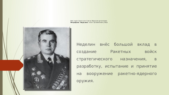 Имя героя Советского Союза, Маршала артиллерии  Митрофана Неделина носит одноимённая улица   Неделин внёс большой вклад в создание Ракетных войск стратегического назначения, в разработку, испытание и принятие на вооружение ракетно-ядерного оружия. 