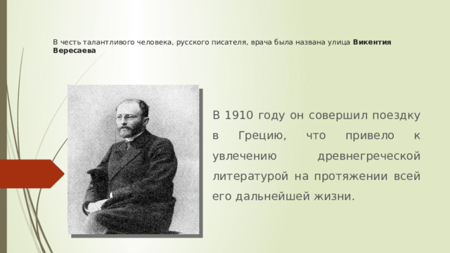 В честь талантливого человека, русского писателя, врача была названа улица Викентия Вересаева В 1910 году он совершил поездку в Грецию, что привело к увлечению древнегреческой литературой на протяжении всей его дальнейшей жизни. 