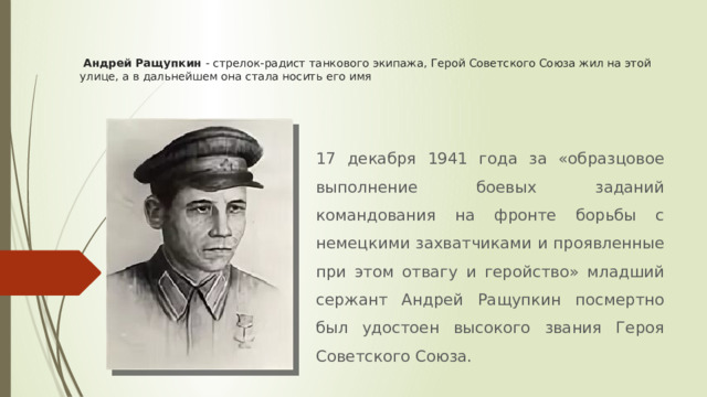  Андрей Ращупкин - стрелок-радист танкового экипажа, Герой Советского Союза жил на этой улице, а в дальнейшем она стала носить его имя 17 декабря 1941 года за «образцовое выполнение боевых заданий командования на фронте борьбы с немецкими захватчиками и проявленные при этом отвагу и геройство» младший сержант Андрей Ращупкин посмертно был удостоен высокого звания Героя Советского Союза. 