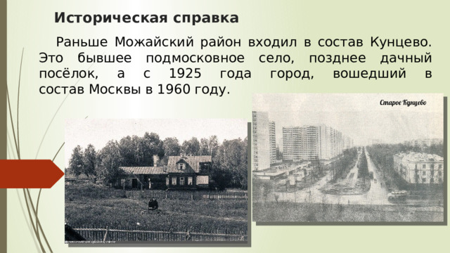 Историческая справка    Раньше Можайский район входил в состав Кунцево. Это бывшее подмосковное село, позднее дачный посёлок, а с 1925 года город, вошедший в состав Москвы в 1960 году. 
