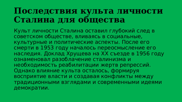 Последствия культа личности Сталина для общества Культ личности Сталина оставил глубокий след в советском обществе, вливаясь в социальные, культурные и политические аспекты. После его смерти в 1953 году началось переосмысление его наследия. Доклад Хрущева на XX съезде в 1956 году ознаменовал разоблачение сталинизма и необходимость реабилитации жертв репрессий. Однако влияние культа осталось, формируя восприятие власти и создавая конфликты между традиционными взглядами и современными идеями демократии. 