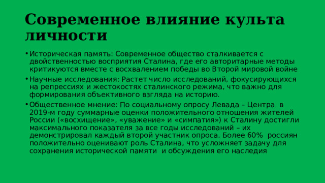 Современное влияние культа личности Историческая память: Современное общество сталкивается с двойственностью восприятия Сталина, где его авторитарные методы критикуются вместе с восхвалением победы во Второй мировой войне Научные исследования: Растет число исследований, фокусирующихся на репрессиях и жестокостях сталинского режима, что важно для формирования объективного взгляда на историю. Общественное мнение: По социальному опросу Левада – Центра в 2019-м году суммарные оценки положительного отношения жителей России («восхищение», «уважение» и «симпатия») к Сталину достигли максимального показателя за все годы исследований – их демонстрировал каждый второй участник опроса. Более 60% россиян положительно оценивают роль Сталина, что усложняет задачу для сохранения исторической памяти и обсуждения его наследия 