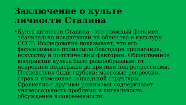 Заключение о культе личности Сталина Культ личности Сталина - это сложный феномен, значительно повлиявший на общество и культуру СССР. Исследование показывает, что его формирование произошло благодаря пропаганде, искусству и политическим факторам. Общественное восприятие культа было разнообразным: от искренней поддержки до критики под репрессиями. Последствия были глубоки: массовые репрессии, страх и изменение социальной структуры. Сравнение с другими режимами подчеркивает универсальность проблемы и актуальность обсуждения в современности. 
