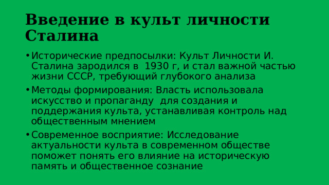 Введение в культ личности Сталина Исторические предпосылки: Культ Личности И. Сталина зародился в 1930 г, и стал важной частью жизни СССР, требующий глубокого анализа Методы формирования: Власть использовала искусство и пропаганду для создания и поддержания культа, устанавливая контроль над общественным мнением Современное восприятие: Исследование актуальности культа в современном обществе поможет понять его влияние на историческую память и общественное сознание 