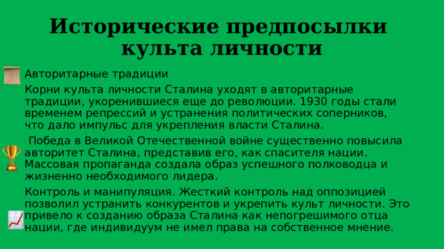 Исторические предпосылки культа личности Авторитарные традиции Корни культа личности Сталина уходят в авторитарные традиции, укоренившиеся еще до революции. 1930 годы стали временем репрессий и устранения политических соперников, что дало импульс для укрепления власти Сталина.  Победа в Великой Отечественной войне существенно повысила авторитет Сталина, представив его, как спасителя нации. Массовая пропаганда создала образ успешного полководца и жизненно необходимого лидера. Контроль и манипуляция. Жесткий контроль над оппозицией позволил устранить конкурентов и укрепить культ личности. Это привело к созданию образа Сталина как непогрешимого отца нации, где индивидуум не имел права на собственное мнение. 