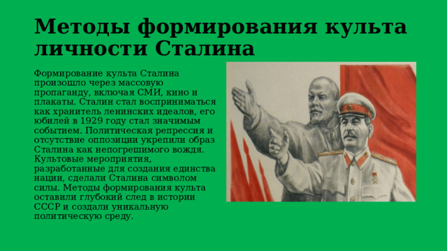 Методы формирования культа личности Сталина Формирование культа Сталина произошло через массовую пропаганду, включая СМИ, кино и плакаты. Сталин стал восприниматься как хранитель ленинских идеалов, его юбилей в 1929 году стал значимым событием. Политическая репрессия и отсутствие оппозиции укрепили образ Сталина как непогрешимого вождя. Культовые мероприятия, разработанные для создания единства нации, сделали Сталина символом силы. Методы формирования культа оставили глубокий след в истории СССР и создали уникальную политическую среду. 