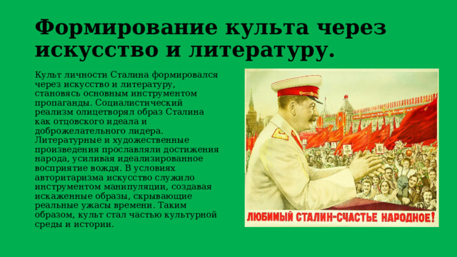 Формирование культа через искусство и литературу. Культ личности Сталина формировался через искусство и литературу, становясь основным инструментом пропаганды. Социалистический реализм олицетворял образ Сталина как отцовского идеала и доброжелательного лидера. Литературные и художественные произведения прославляли достижения народа, усиливая идеализированное восприятие вождя. В условиях авторитаризма искусство служило инструментом манипуляции, создавая искаженные образы, скрывающие реальные ужасы времени. Таким образом, культ стал частью культурной среды и истории. 