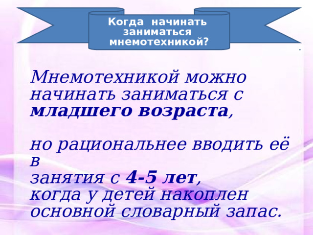 Когда начинать заниматься мнемотехникой? Мнемотехникой можно начинать заниматься с младшего возраста ,  но рациональнее вводить её в занятия с 4-5 лет , когда у детей накоплен основной словарный запас. 