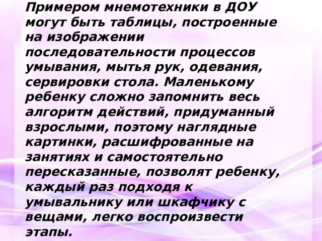 Примеры мнемотехники для обогащения словарного запаса. Примером мнемотехники в ДОУ могут быть таблицы, построенные на изображении последовательности процессов умывания, мытья рук, одевания, сервировки стола. Маленькому ребенку сложно запомнить весь алгоритм действий, придуманный взрослыми, поэтому наглядные картинки, расшифрованные на занятиях и самостоятельно пересказанные, позволят ребенку, каждый раз подходя к умывальнику или шкафчику с вещами, легко воспроизвести этапы.   
