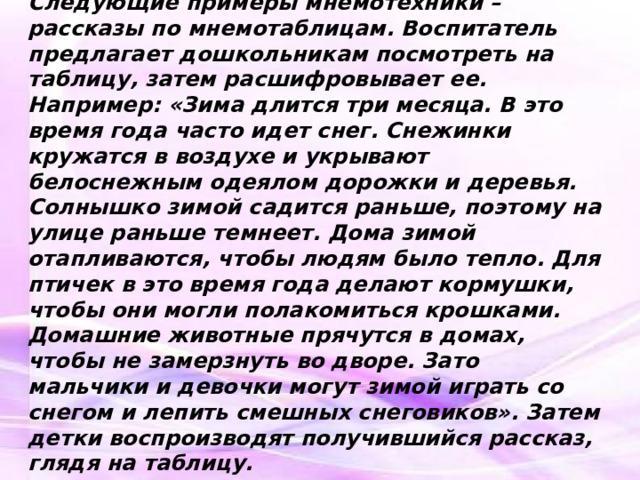 Следующие примеры мнемотехники – рассказы по мнемотаблицам. Воспитатель предлагает дошкольникам посмотреть на таблицу, затем расшифровывает ее. Например: «Зима длится три месяца. В это время года часто идет снег. Снежинки кружатся в воздухе и укрывают белоснежным одеялом дорожки и деревья. Солнышко зимой садится раньше, поэтому на улице раньше темнеет. Дома зимой отапливаются, чтобы людям было тепло. Для птичек в это время года делают кормушки, чтобы они могли полакомиться крошками. Домашние животные прячутся в домах, чтобы не замерзнуть во дворе. Зато мальчики и девочки могут зимой играть со снегом и лепить смешных снеговиков». Затем детки воспроизводят получившийся рассказ, глядя на таблицу.   