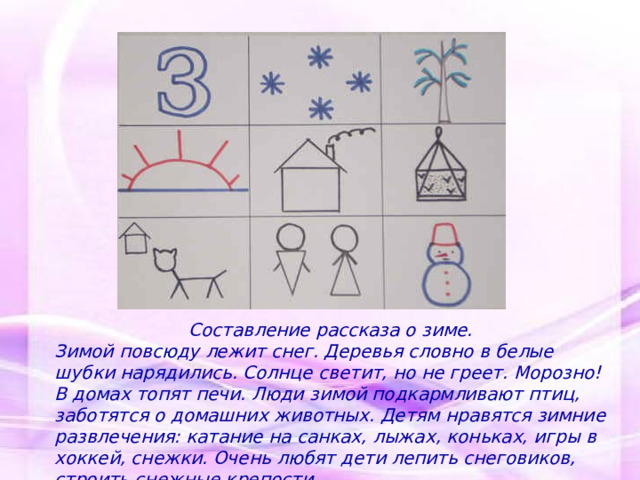 Составление рассказа о зиме. Зимой повсюду лежит снег. Деревья словно в белые шубки нарядились. Солнце светит, но не греет. Морозно! В домах топят печи. Люди зимой подкармливают птиц, заботятся о домашних животных. Детям нравятся зимние развлечения: катание на санках, лыжах, коньках, игры в хоккей, снежки. Очень любят дети лепить снеговиков, строить снежные крепости.   