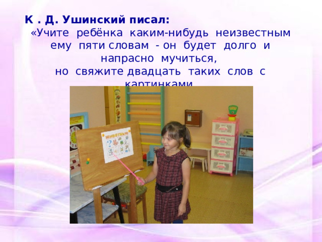 К . Д. Ушинский писал: «Учите ребёнка каким-нибудь неизвестным ему пяти словам - он будет долго и напрасно мучиться, но свяжите двадцать таких слов с картинками, и он их усвоит на лету». 