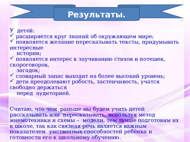 Результаты. У детей:  расширяется круг знаний об окружающем мире;  появляется желание пересказывать тексты, придумывать интересные  истории;  появляется интерес к заучиванию стихов и потешек, скороговорок,  загадок;  словарный запас выходит на более высокий уровень;  дети преодолевают робость, застенчивость, учатся свободно держаться  перед аудиторией. Считаю, что чем раньше мы будем учить детей рассказывать или пересказывать, используя метод мнемотехники и схемы – модели, тем лучше подготовим их к школе, так как связная речь является важным показателем умственных способностей ребёнка и готовности его к школьному обучению. 