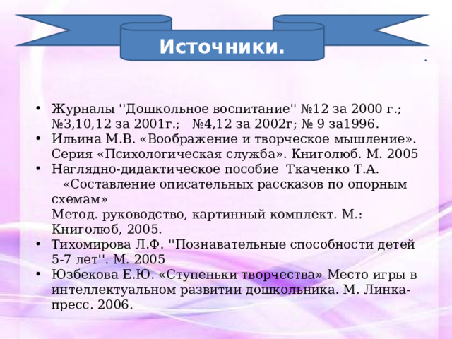 Источники. Журналы ''Дошкольное воспитание'' №12 за 2000 г.;  № 3,10,12 за 2001г.; №4,12 за 2002г; № 9 за1996. Ильина М.В. «Воображение и творческое мышление».  Серия «Психологическая служба». Книголюб. М. 2005 Наглядно-дидактическое пособие Ткаченко Т.А.  «Составление описательных рассказов по опорным схемам»  Метод. руководство, картинный комплект. М.: Книголюб, 2005. Тихомирова Л.Ф. ''Познавательные способности детей 5-7 лет''. М. 2005 Юзбекова Е.Ю. «Ступеньки творчества» Место игры в интеллектуальном развитии дошкольника. М. Линка-пресс. 2006. 