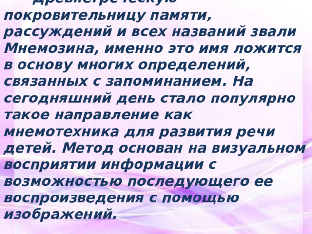  Древнегреческую покровительницу памяти, рассуждений и всех названий звали Мнемозина, именно это имя ложится в основу многих определений, связанных с запоминанием. На сегодняшний день стало популярно такое направление как мнемотехника для развития речи детей. Метод основан на визуальном восприятии информации с возможностью последующего ее воспроизведения с помощью изображений.  