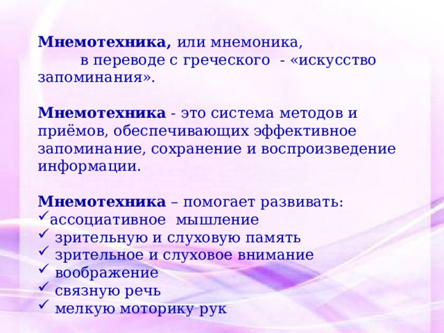 Мнемотехника, или мнемоника,  в переводе с греческого - «искусство запоминания». Мнемотехника - это система методов и приёмов, обеспечивающих эффективное запоминание, сохранение и воспроизведение информации. Мнемотехника – помогает развивать: ассоциативное мышление  зрительную и слуховую память  зрительное и слуховое внимание  воображение  связную речь  мелкую моторику рук 