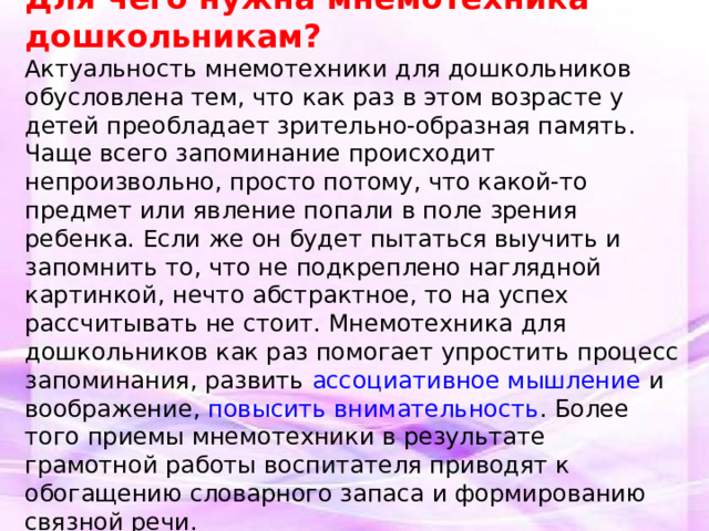 Для чего нужна мнемотехника дошкольникам? Актуальность мнемотехники для дошкольников обусловлена тем, что как раз в этом возрасте у детей преобладает зрительно-образная память. Чаще всего запоминание происходит непроизвольно, просто потому, что какой-то предмет или явление попали в поле зрения ребенка. Если же он будет пытаться выучить и запомнить то, что не подкреплено наглядной картинкой, нечто абстрактное, то на успех рассчитывать не стоит. Мнемотехника для дошкольников как раз помогает упростить процесс запоминания, развить ассоциативное мышление и воображение, повысить внимательность . Более того приемы мнемотехники в результате грамотной работы воспитателя приводят к обогащению словарного запаса и формированию связной речи.  