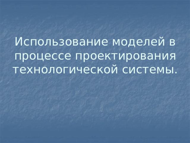 Использование моделей в процессе проектирования технологической системы.   