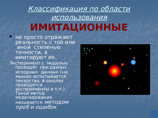 Классификация по области использования  ИМИТАЦИОННЫЕ не просто отражают реальность с той или иной степенью точности, а имитируют ее. Эксперимент с моделью проводят при разных исходных данных ( на мышах испытывается лекарство, в школах проводятся эксперименты и т.п.) Такой метод моделирования называется  методом проб и ошибок 