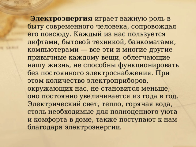  Электроэнергия играет важную роль в быту современного человека, сопровождая его повсюду. Каждый из нас пользуется лифтами, бытовой техникой, банкоматами, компьютерами — все эти и многие другие привычные каждому вещи, облегчающие нашу жизнь, не способны функционировать без постоянного электроснабжения. При этом количество электроприборов, окружающих нас, не становится меньше, оно постоянно увеличивается из года в год. Электрический свет, тепло, горячая вода, столь необходимые для полноценного уюта и комфорта в доме, также поступают к нам благодаря электроэнергии. 