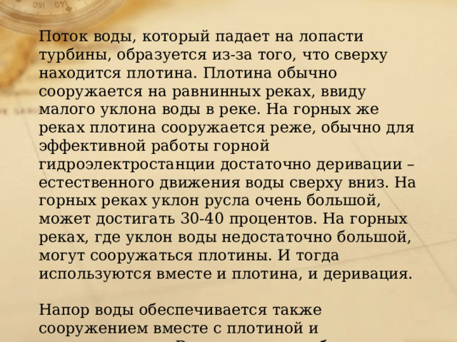 Поток воды, который падает на лопасти турбины, образуется из-за того, что сверху находится плотина. Плотина обычно сооружается на равнинных реках, ввиду малого уклона воды в реке. На горных же реках плотина сооружается реже, обычно для эффективной работы горной гидроэлектростанции достаточно деривации – естественного движения воды сверху вниз. На горных реках уклон русла очень большой, может достигать 30-40 процентов. На горных реках, где уклон воды недостаточно большой, могут сооружаться плотины. И тогда используются вместе и плотина, и деривация.   Напор воды обеспечивается также сооружением вместе с плотиной и водохранилища. Водохранилище обычно сооружается сверху, и обеспечивает резкий перепад уровня воды. 