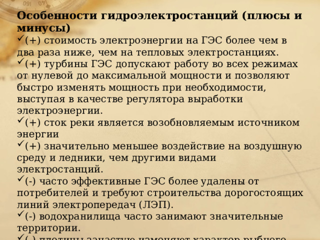 Особенности гидроэлектростанций (плюсы и минусы) (+) стоимость электроэнергии на ГЭС более чем в два раза ниже, чем на тепловых электростанциях. (+) турбины ГЭС допускают работу во всех режимах от нулевой до максимальной мощности и позволяют быстро изменять мощность при необходимости, выступая в качестве регулятора выработки электроэнергии. (+) сток реки является возобновляемым источником энергии (+) значительно меньшее воздействие на воздушную среду и ледники, чем другими видами электростанций. (-) часто эффективные ГЭС более удалены от потребителей и требуют строительства дорогостоящих линий электропередач (ЛЭП). (-) водохранилища часто занимают значительные территории. (-) плотины зачастую изменяют характер рыбного хозяйства, поскольку перекрывают путь к нерестилищам проходным рыбам, однако часто благоприятствуют увеличению запасов рыбы в самом водохранилище и осуществлению рыбоводства. 
