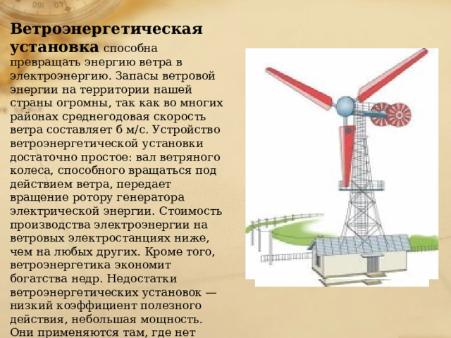 Ветроэнергетическая установка  способна превращать энергию ветра в электроэнергию. Запасы ветровой энергии на территории нашей страны огромны, так как во многих районах среднегодовая скорость ветра составляет б м/с. Устройство ветроэнергетической установки достаточно простое: вал ветряного колеса, способного вращаться под действием ветра, передает вращение ротору генератора электрической энергии. Стоимость производства электроэнергии на ветровых электростанциях ниже, чем на любых других. Кроме того, ветроэнергетика экономит богатства недр. Недостатки ветроэнергетических установок — низкий коэффициент полезного действия, небольшая мощность. Они применяются там, где нет стабильного обеспечения электроэнергией — на нефтяных разработках, горных пастбищах, в пустынях и т. п. 