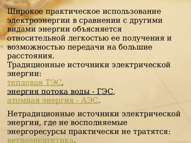Широкое практическое использование электроэнергии в сравнении с другими видами энергии объясняется относительной легкостью ее получения и возможностью передачи на большие расстояния.  Традиционные источники электрической энергии:   тепловая ТЭС ,   энергия потока воды - ГЭС ,   атомная энергия - АЭС . Нетрадиционные источники электрической энергии, где не восполняемые энергоресурсы практически не тратятся:  ветроэнергетика ,   приливная энергетика ,   солнечная энергетика .   