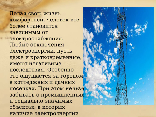 Делая свою жизнь комфортней, человек все более становится зависимым от электроснабжения. Любые отключения электроэнергии, пусть даже и кратковременные, имеют негативные последствия. Особенно это ощущается за городом в коттеджных и дачных поселках. При этом нельзя забывать о промышленных и социально значимых объектах, в которых наличие электроэнергии является необходимостью . 