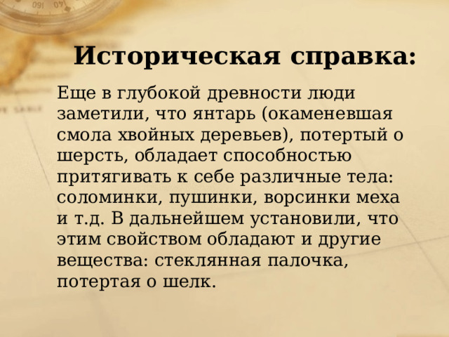 Историческая справка: Еще в глубокой древности люди заметили, что янтарь (окаменевшая смола хвойных деревьев), потертый о шерсть, обладает способностью притягивать к себе различные тела: соломинки, пушинки, ворсинки меха и т.д. В дальнейшем установили, что этим свойством обладают и другие вещества: стеклянная палочка, потертая о шелк. 