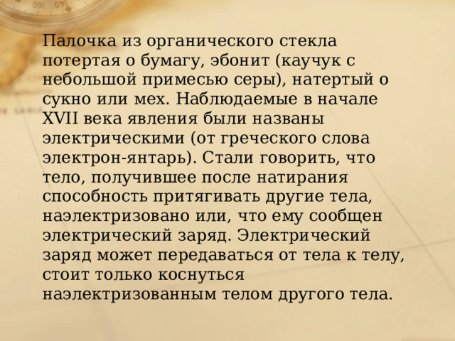 Палочка из органического стекла потертая о бумагу, эбонит (каучук с небольшой примесью серы), натертый о сукно или мех. Наблюдаемые в начале XVII века явления были названы электрическими (от греческого слова электрон-янтарь). Стали говорить, что тело, получившее после натирания способность притягивать другие тела, наэлектризовано или, что ему сообщен электрический заряд. Электрический заряд может передаваться от тела к телу, стоит только коснуться наэлектризованным телом другого тела. 