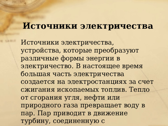 Источники электричества  Источники электричества, устройства, которые преобразуют различные формы энергии в электричество. В настоящее время большая часть электричества создается на электростанциях за счет сжигания ископаемых топлив. Тепло от сгорания угля, нефти или природного газа превращает воду в пар. Пар приводит в движение турбину, соединенную с электрическим генератором. 