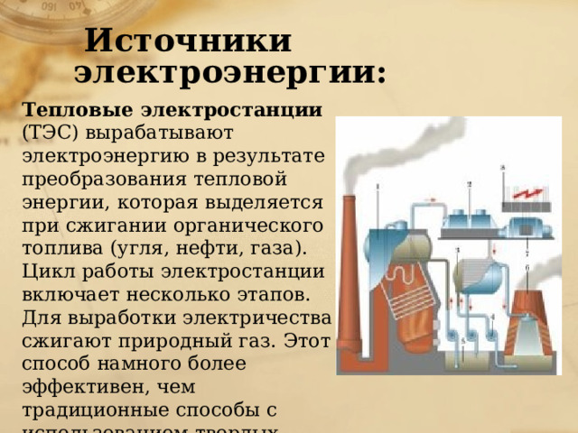  Источники электроэнергии: Тепловые электростанции (ТЭС) вырабатывают электроэнергию в результате преобразования тепловой энергии, которая выделяется при сжигании органического топлива (угля, нефти, газа). Цикл работы электростанции включает несколько этапов. Для выработки электричества сжигают природный газ. Этот способ намного более эффективен, чем традиционные способы с использованием твердых топлив. 