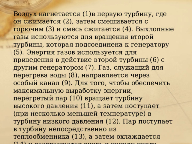 Воздух нагнетается (1)в первую турбину, где он сжимается (2), затем смешивается с горючим (3) и смесь сжигается (4). Выхлопные газы используются для вращения второй турбины, которая подсоединена к генератору (5). Энергия газов используется для приведения в действие второй турбины (6) с другим генератором (7). Газ, служащий для перегрева воды (8), направляется через особый канал (9). Для того, чтобы обеспечить максимальную выработку энергии, перегретый пар (10) вращает турбину высокого давления (11), а затем поступает (при несколько меньшей температуре) в турбину низкого давления (12). Пар поступает в турбину непосредственно из теплообменника (13), а затем охлаждается (14) и возвращается вновь к началу цикла. 