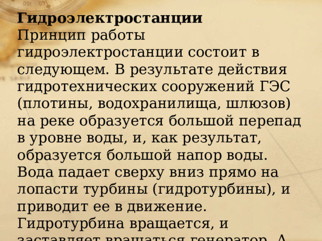 Гидроэлектростанции Принцип работы гидроэлектростанции состоит в следующем. В результате действия гидротехнических сооружений ГЭС (плотины, водохранилища, шлюзов) на реке образуется большой перепад в уровне воды, и, как результат, образуется большой напор воды. Вода падает сверху вниз прямо на лопасти турбины (гидротурбины), и приводит ее в движение. Гидротурбина вращается, и заставляет вращаться генератор. А генератор в свою очередь начинает вырабатывать электрическую энергию.    