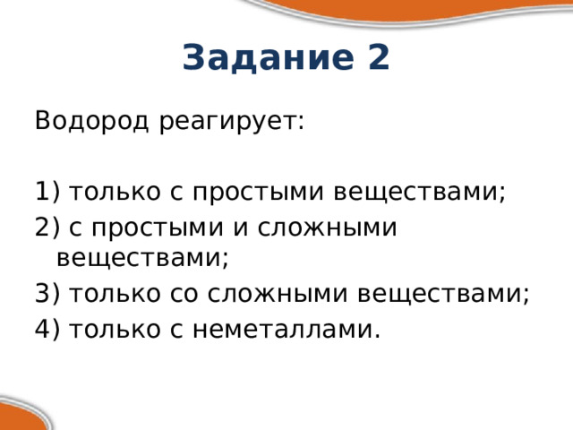 Задание 2 Водород реагирует: 1) только с простыми веществами; 2) с простыми и сложными веществами; 3) только со сложными веществами; 4) только с неметаллами. 