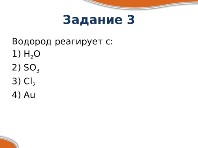 Задание 3 Водород реагирует с: 1) Н 2 О 2) SO 3 3) Cl 2 4) Au 