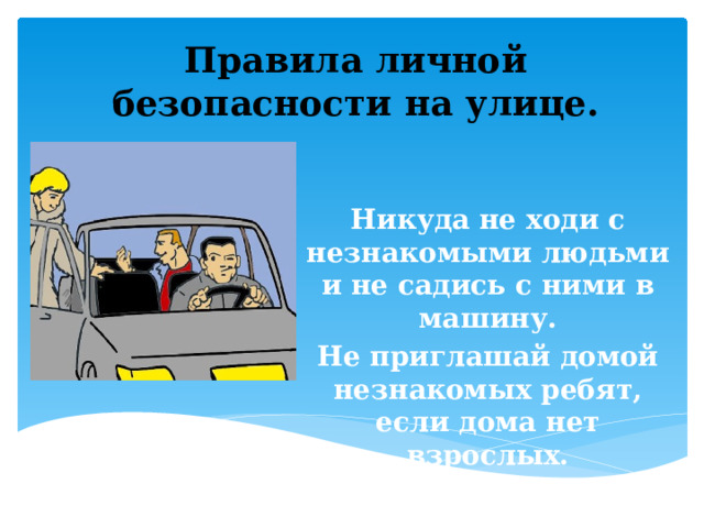 Правила личной безопасности на улице.    Никуда не ходи с незнакомыми людьми и не садись с ними в машину. Не приглашай домой незнакомых ребят, если дома нет взрослых. 