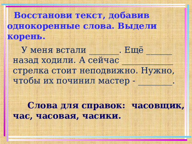 Восстанови текст, добавив однокоренные слова. Выдели корень.  У меня встали _______. Ещё ______ назад ходили. А сейчас ____________ стрелка стоит неподвижно. Нужно, чтобы их починил мастер - ________.  Слова для справок: часовщик, час, часовая, часики. 