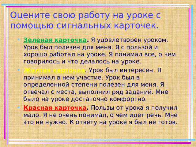 Оцените свою работу на уроке с помощью сигнальных карточек. Зеленая карточка .  Я удовлетворен уроком. Урок был полезен для меня. Я с пользой и хорошо работал на уроке. Я понимал все, о чем говорилось и что делалось на уроке. Желтая карточка . Урок был интересен. Я принимал в нем участие. Урок был в определенной степени полезен для меня. Я отвечал с места, выполнил ряд заданий. Мне было на уроке достаточно комфортно. Красная карточка .  Пользы от урока я получил мало. Я не очень понимал, о чем идет речь. Мне это не нужно. К ответу на уроке я был не готов.  